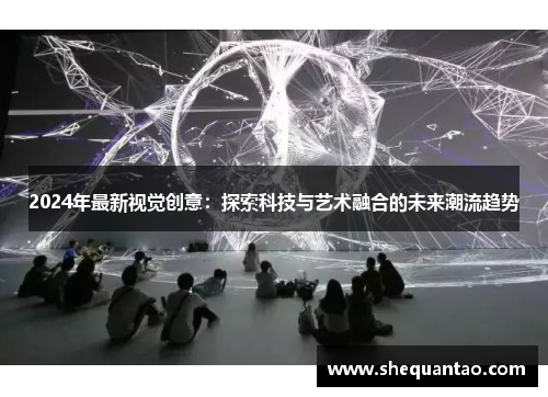 2024年最新视觉创意：探索科技与艺术融合的未来潮流趋势
